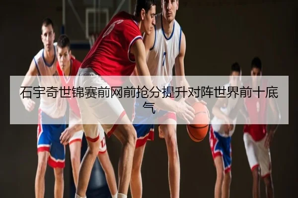 石宇奇世锦赛前网前抢分提升对阵世界前十底气