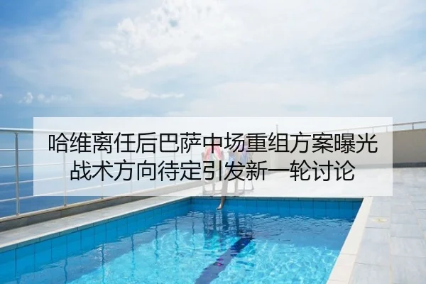 哈维离任后巴萨中场重组方案曝光 战术方向待定引发新一轮讨论