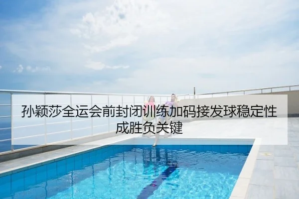 孙颖莎全运会前封闭训练加码接发球稳定性成胜负关键