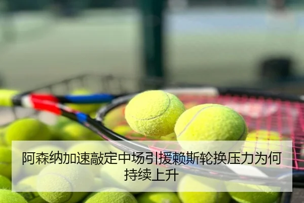 阿森纳加速敲定中场引援赖斯轮换压力为何持续上升
